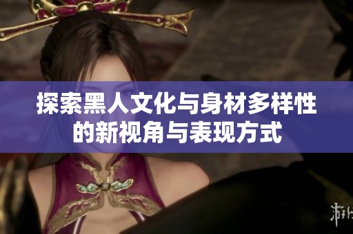 探索黑人文化与身材多样性的新视角与表现方式