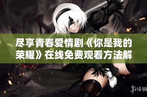 尽享青春爱情剧《你是我的荣耀》在线免费观看方法解析