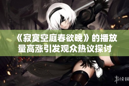 《寂寞空庭春欲晚》的播放量高涨引发观众热议探讨