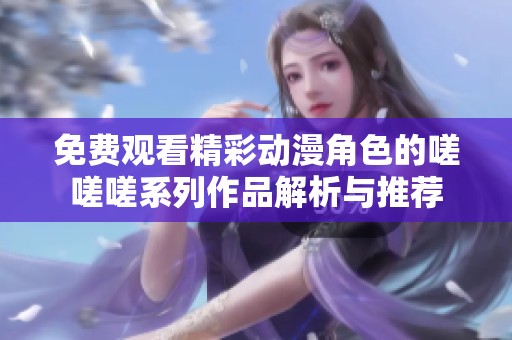 免费观看精彩动漫角色的嗟嗟嗟系列作品解析与推荐
