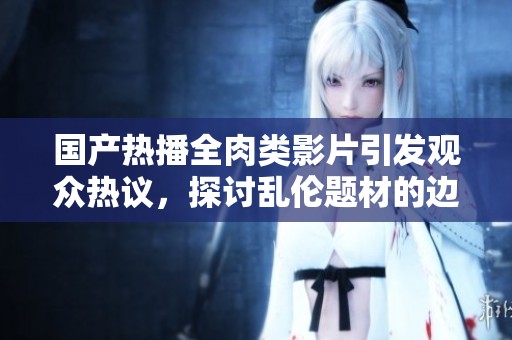 国产热播全肉类影片引发观众热议，探讨乱伦题材的边界与意义