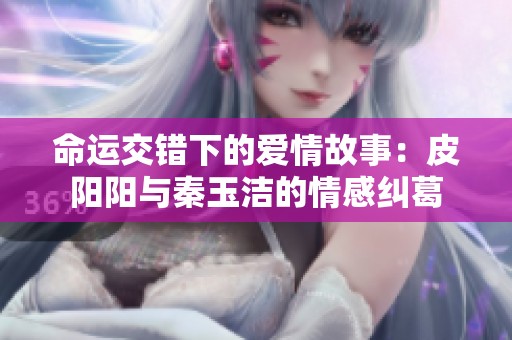 命运交错下的爱情故事：皮阳阳与秦玉洁的情感纠葛