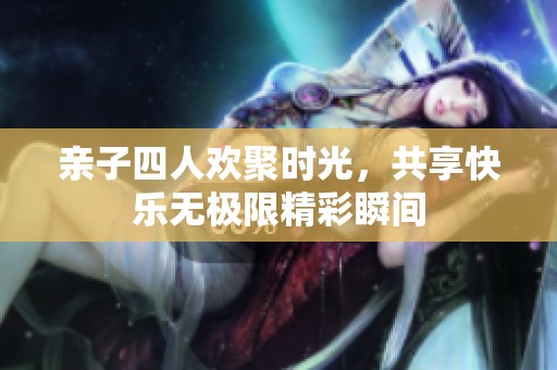 亲子四人欢聚时光，共享快乐无极限精彩瞬间