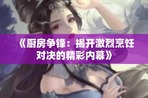 《厨房争锋：揭开激烈烹饪对决的精彩内幕》