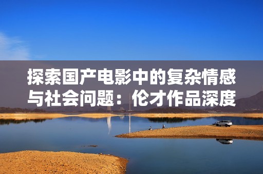 探索国产电影中的复杂情感与社会问题：伦才作品深度解析