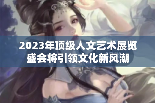 2023年顶级人文艺术展览盛会将引领文化新风潮