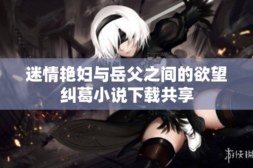 迷情艳妇与岳父之间的欲望纠葛小说下载共享