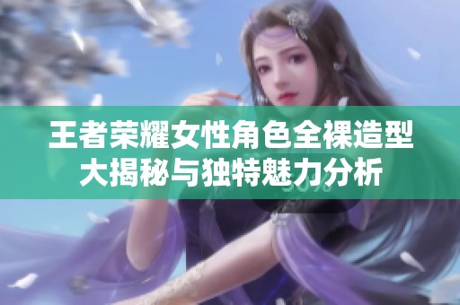 王者荣耀女性角色全裸造型大揭秘与独特魅力分析