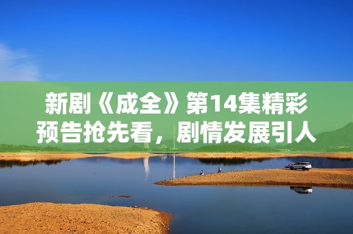 新剧《成全》第14集精彩预告抢先看，剧情发展引人期待