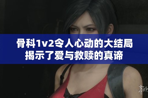 骨科1v2令人心动的大结局揭示了爱与救赎的真谛
