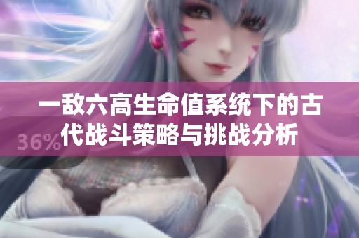 一敌六高生命值系统下的古代战斗策略与挑战分析