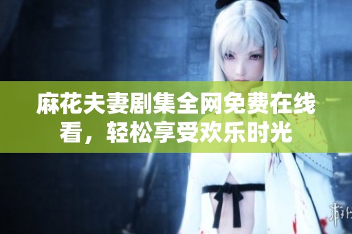 麻花夫妻剧集全网免费在线看，轻松享受欢乐时光