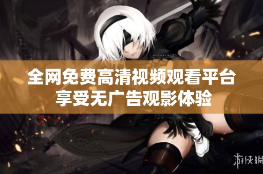 全网免费高清视频观看平台 享受无广告观影体验