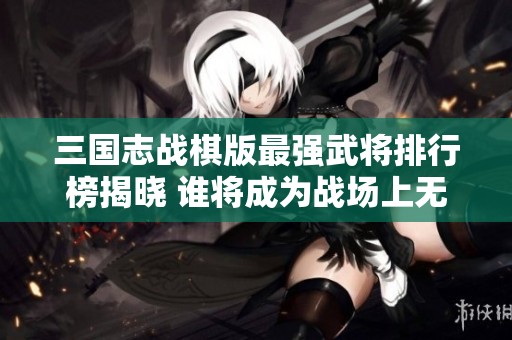 三国志战棋版最强武将排行榜揭晓 谁将成为战场上无可匹敌的霸主