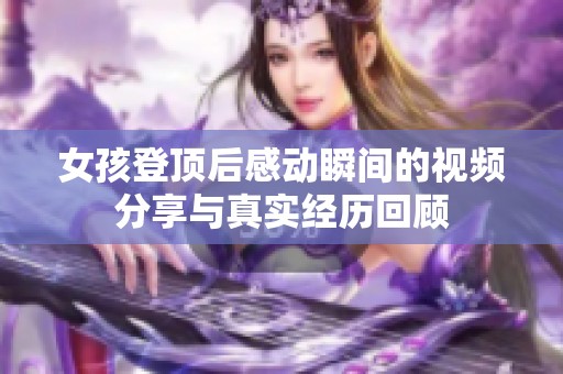 女孩登顶后感动瞬间的视频分享与真实经历回顾