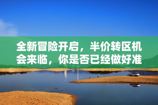 全新冒险开启，半价转区机会来临，你是否已经做好准备踏上梦幻之旅