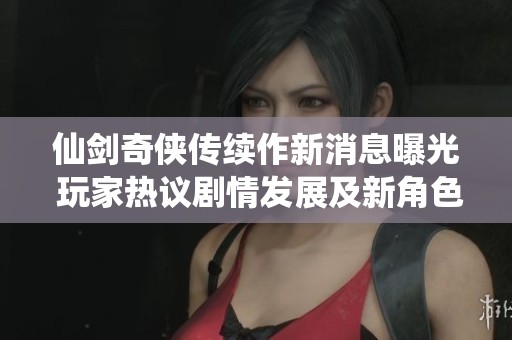 仙剑奇侠传续作新消息曝光 玩家热议剧情发展及新角色设定