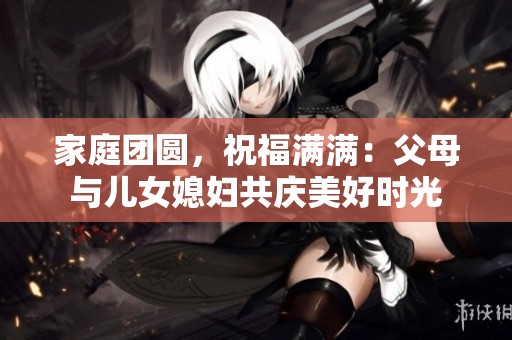 家庭团圆，祝福满满：父母与儿女媳妇共庆美好时光