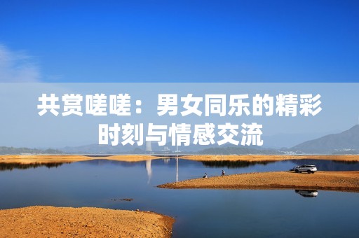共赏嗟嗟：男女同乐的精彩时刻与情感交流