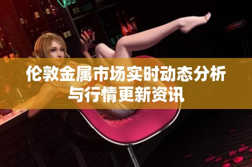伦敦金属市场实时动态分析与行情更新资讯