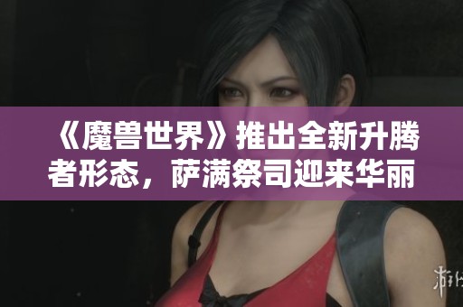 《魔兽世界》推出全新升腾者形态，萨满祭司迎来华丽蜕变与新生体验