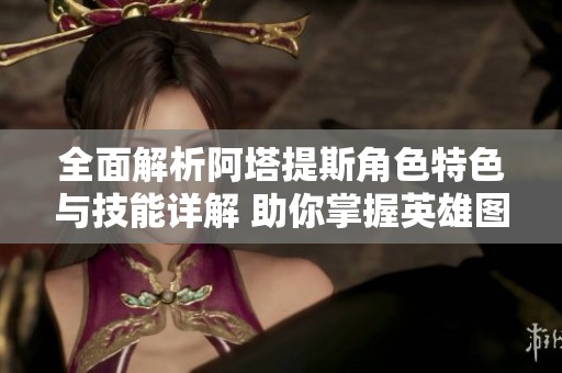 全面解析阿塔提斯角色特色与技能详解 助你掌握英雄图鉴全貌