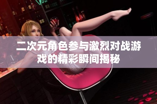 二次元角色参与激烈对战游戏的精彩瞬间揭秘