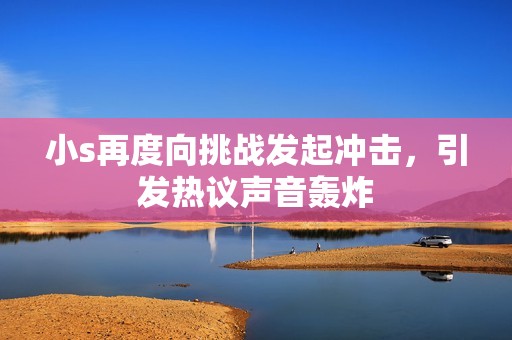 小s再度向挑战发起冲击，引发热议声音轰炸