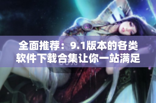 全面推荐：9.1版本的各类软件下载合集让你一站满足需求