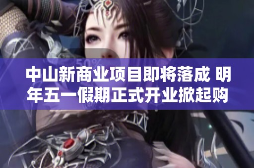 中山新商业项目即将落成 明年五一假期正式开业掀起购物热潮