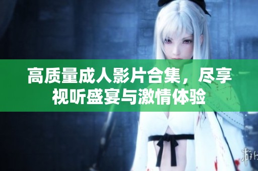 高质量成人影片合集，尽享视听盛宴与激情体验
