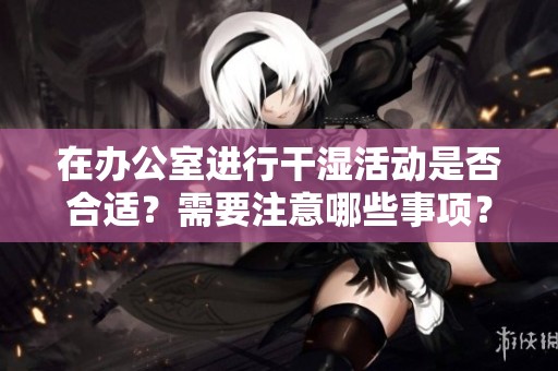 在办公室进行干湿活动是否合适？需要注意哪些事项？