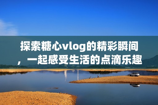探索糖心vlog的精彩瞬间，一起感受生活的点滴乐趣