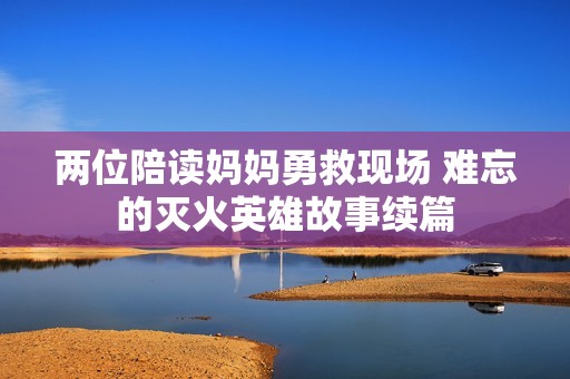 两位陪读妈妈勇救现场 难忘的灭火英雄故事续篇