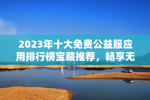 2023年十大免费公益服应用排行榜宝藏推荐，畅享无限游戏乐趣与福利体验