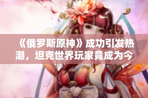 《俄罗斯原神》成功引发热潮，坦克世界玩家竟成为今年俄罗斯流行语的代表