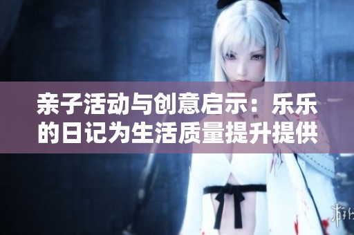 亲子活动与创意启示：乐乐的日记为生活质量提升提供的实用建议