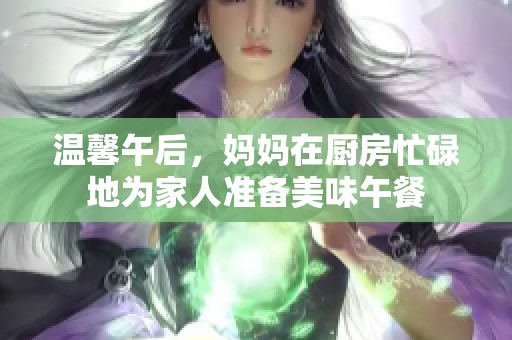 温馨午后，妈妈在厨房忙碌地为家人准备美味午餐