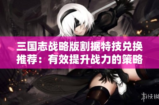 三国志战略版割据特技兑换推荐：有效提升战力的策略分析与建议
