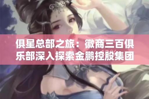 俱星总部之旅：徽商三百俱乐部深入探索金鹏控股集团的创新与发展
