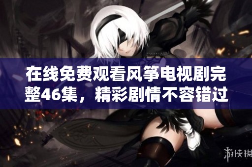 在线免费观看风筝电视剧完整46集，精彩剧情不容错过