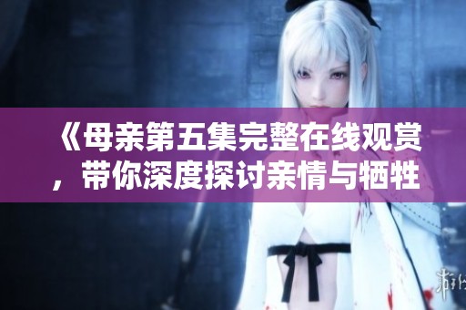 《母亲第五集完整在线观赏，带你深度探讨亲情与牺牲》