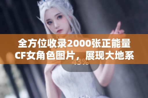 全方位收录2000张正能量CF女角色图片，展现大地系角色的独特魅力与风采