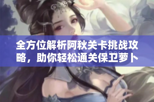 全方位解析阿秋关卡挑战攻略，助你轻松通关保卫萝卜2的秘密技巧分享