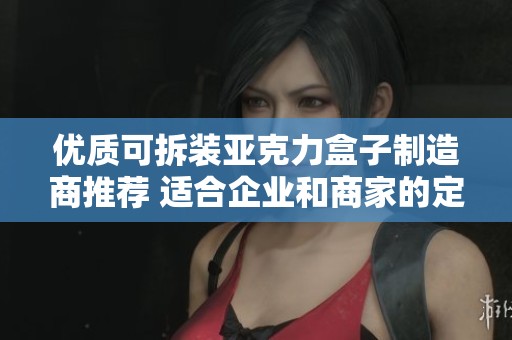 优质可拆装亚克力盒子制造商推荐 适合企业和商家的定制服务