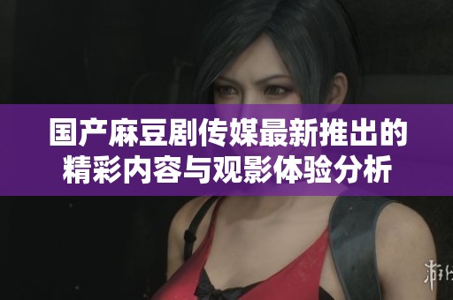 国产麻豆剧传媒最新推出的精彩内容与观影体验分析