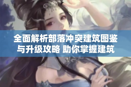 全面解析部落冲突建筑图鉴与升级攻略 助你掌握建筑大全与时间规划