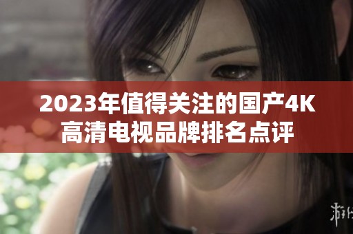 2023年值得关注的国产4K高清电视品牌排名点评