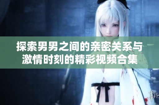 探索男男之间的亲密关系与激情时刻的精彩视频合集