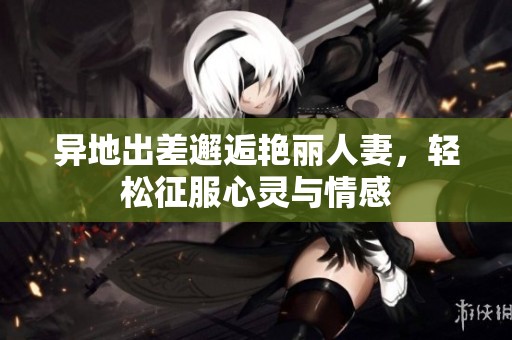 异地出差邂逅艳丽人妻，轻松征服心灵与情感
